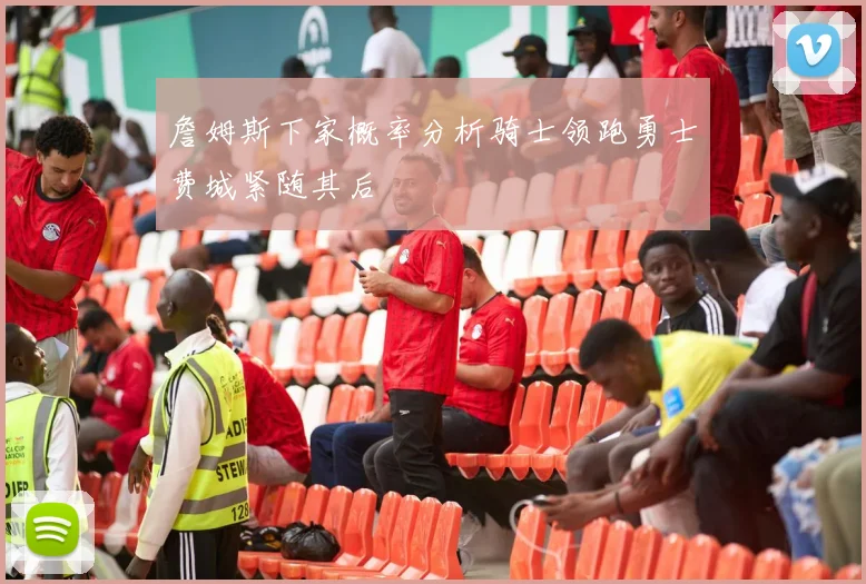 詹姆斯下家概率分析骑士领跑勇士费城紧随其后