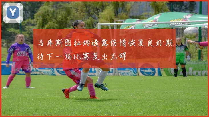 马库斯图拉姆透露伤情恢复良好期待下一场比赛复出无碍