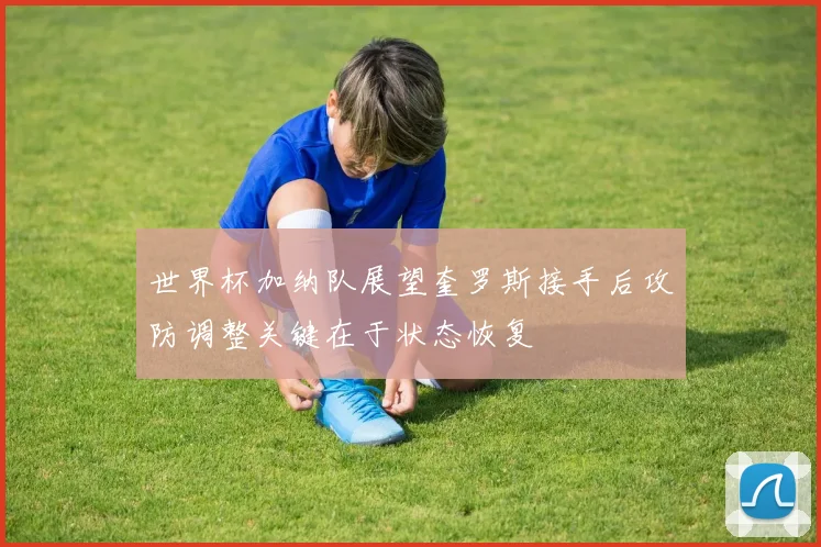 世界杯加纳队展望奎罗斯接手后攻防调整关键在于状态恢复