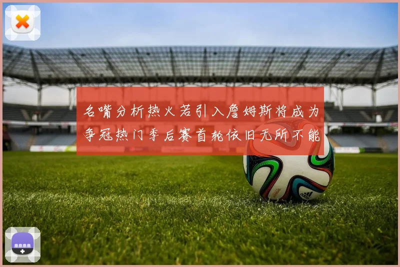 名嘴分析热火若引入詹姆斯将成为争冠热门季后赛首轮依旧无所不能