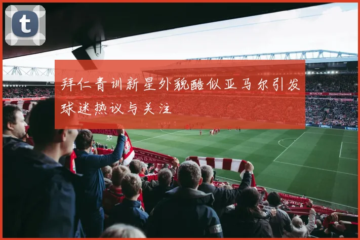 拜仁青训新星外貌酷似亚马尔引发球迷热议与关注