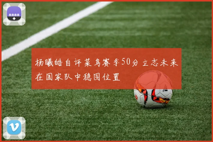 杨曦皓自评菜鸟赛季50分立志未来在国家队中稳固位置