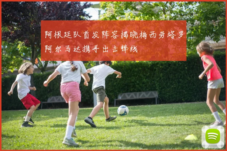 阿根廷队首发阵容揭晓梅西劳塔罗阿尔马达携手出击锋线
